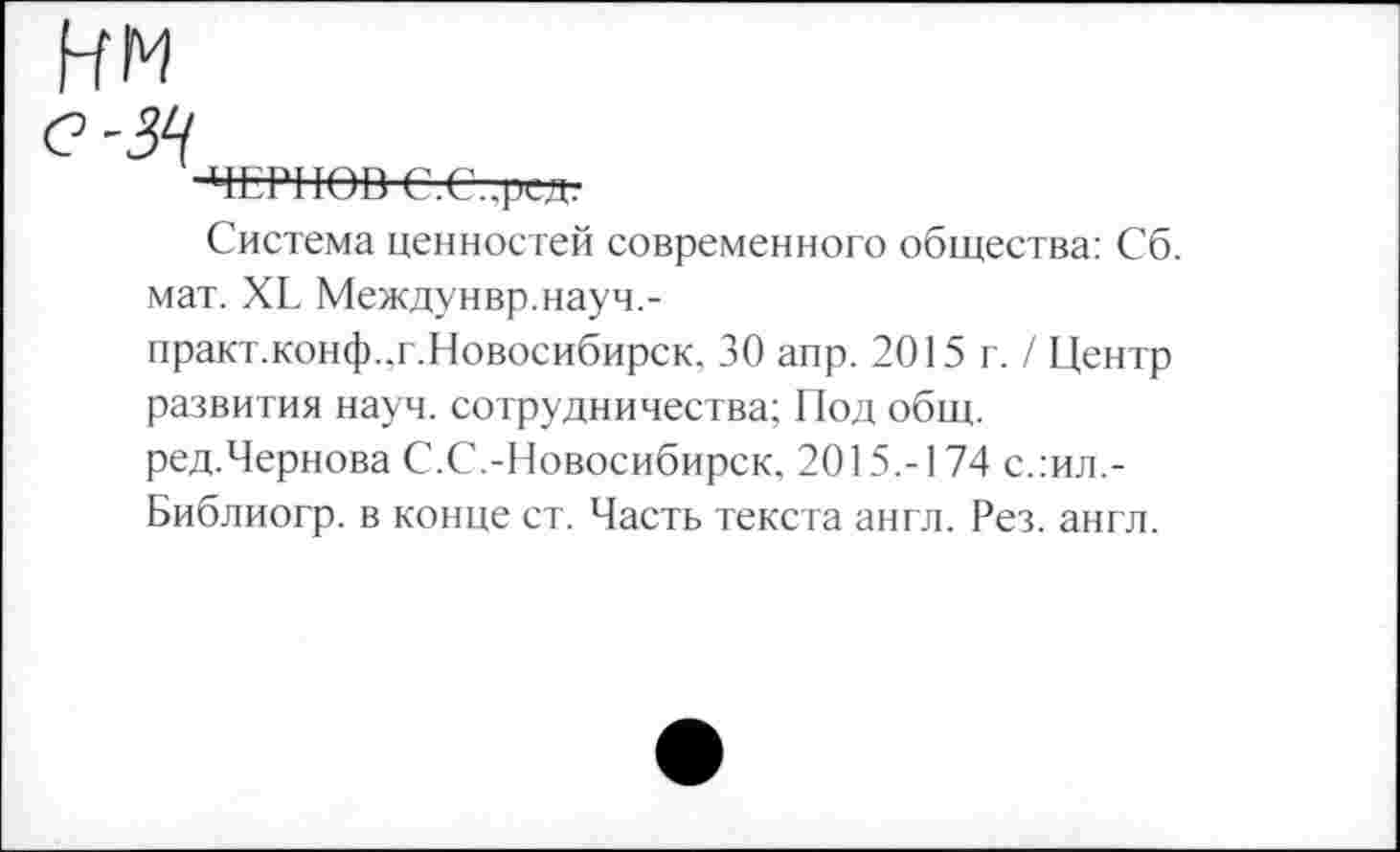 ﻿-ЧЕРНОВ С.С..рсдг
Система ценностей современного общества: Сб. мат. ХЕ Междунвр.науч,-практ.конф.,г.Новосибирск. 30 аир. 2015 г. / Центр развития науч, сотрудничества; Под общ. ред.Чернова С.С.-Новосибирск, 2015.-174 с.:ил,-Библиогр. в конце ст. Часть текста англ. Рез. англ.